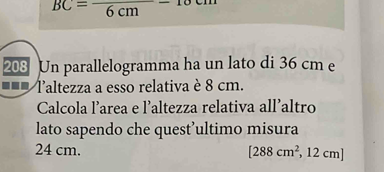 BC=frac 6cm-10
208 Un parallelogramma ha un lato di 36 cm e 
laltezza a esso relativa è 8 cm. 
Calcola l’area e l’altezza relativa all’altro 
lato sapendo che quest’ultimo misura
24 cm. [288cm^2,12cm]