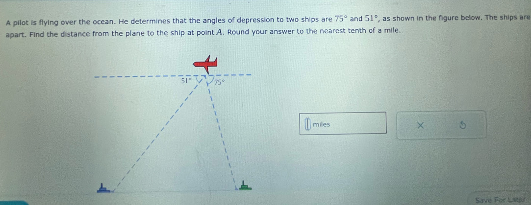 A pilot is flying over the ocean. He determines that the angles of depression to two ships are 75° and 51° ', as shown in the figure below. The ships are
apart. Find the distance from the plane to the ship at point A. Round your answer to the nearest tenth of a mile.
miles
× 5
Save For Latju