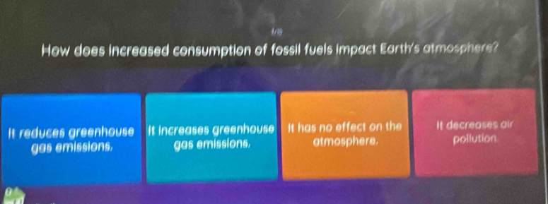 How does increased consumption of fossil fuels impact Earth's atmosphere?
It reduces greenhouse It increases greenhouse It has no effect on the It decreases air
gas emissions. gas emissions. atmosphere. pollution