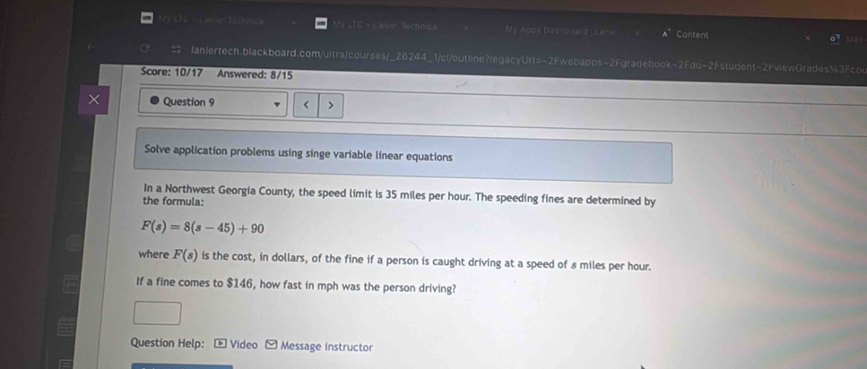 My ETC - camr Tochn= LTC - Lanie Technica My Aops Dasrooa d La Content 1520 
laniertech.blackboard.com/uitra/courses/_26244_1/cl/outline?legacyUrl=~2Fwebapps~2Fgradebook-2Fdo~2Fstudent-2FviewGrades%3Fco 
Score: 10/17 Answered: 8/15 
Question 9 < 
Solve application problems using singe variable linear equations 
In a Northwest Georgia County, the speed limit is  35 miles per hour. The speeding fines are determined by 
the formula:
F(s)=8(s-45)+90
where F(s) is the cost, in dollars, of the fine if a person is caught driving at a speed of 8 miles per hour. 
If a fine comes to $146, how fast in mph was the person driving? 
Question Help: Video - Message instructor