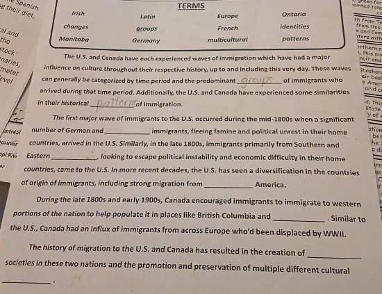 Spanish TERMS
ainted tat
g their diet,
Irish Latin Europe Ontarío
C
th from Te
changes groups French identities from this
al and
k and Car iters with
the Manitoba Germany multicultural patterns
stock
orthern 1, this mo
The U.S. and Canada have each experienced waves of immigration which have had a major nuit and
naries,
influence on culture throughout their respective history, up to and including this very day. These waves ihoshon
meter
level can generally be categorized by time period and the predominant _of immigrants who
eir bas e Amer
arrived during that time period. Additionally, the U.S. and Canada have experienced some similarities
arid c
in their historical_ of immigration.
s thi State
The first major wave of immigrants to the U.S. occurred during the mid-1800s when a significant
yof
pntréal
number of German and _immigrants, fleeing famine and political unrest in their home
ation bet
couver countries, arrived in the U.S. Similarly, in the late 1800s, immigrants primarily from Southern and
he 
a d
ppi Rivi Eastern_ , looking to escape political instability and economic difficulty in their home
countries, came to the U.S. In more recent decades, the U.S. has seen a diversification in the countries an
C
of origin of immigrants, including strong migration from_ America.
During the late 1800s and early 1900s, Canada encouraged immigrants to immigrate to western
portions of the nation to help populate it in places like British Columbia and _. Similar to
the U.S., Canada had an influx of immigrants from across Europe who’d been displaced by WWII.
_
The history of migration to the U.S. and Canada has resulted in the creation of
societies in these two nations and the promotion and preservation of multiple different cultural
_