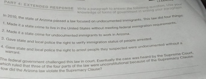 LE 
PART 4: EXTENDEP RESPONSE Write a paragraph to answer the following question. Use your 
knowledge of forms of government in writing your paragraph. 
In 2010, the state of Arizona passed a law focused on undocumented immigrants. This law did four things 
1. Made it a state crime to live in the United States without meeting federal immigration requirements. 
2. Made it a state crime for undocumented immigrants to work in Arizona. 
3, Gave state and local police the right to verify immigration status of people arrested. 
4. Gave state and local police the right to arrest people they suspected were undocumented without a 
warrant. 
The federal government challenged this law in court. Eventually the case was heard by the Supreme Court. 
which ruled that three of the four parts of the law were unconstitutional because of the Supremacy Clause. 
How did the Arizona law violate the Supremacy Clause?