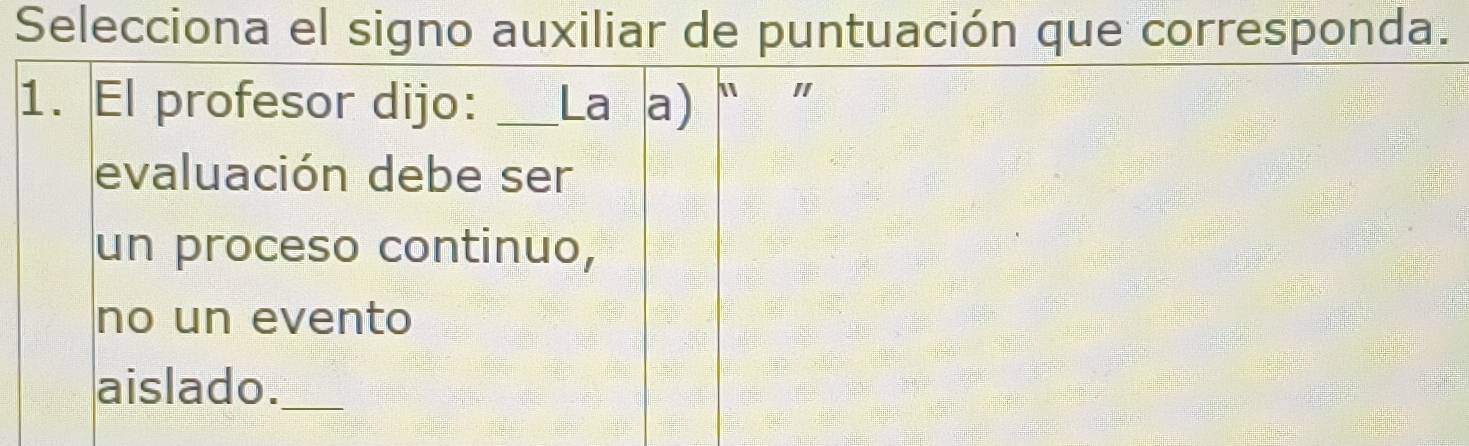 Selecciona el signo auxiliar de puntuación que corresponda. 
1. El profesor dijo: _La a) " " 
evaluación debe ser 
un proceso continuo, 
no un evento 
aislado._