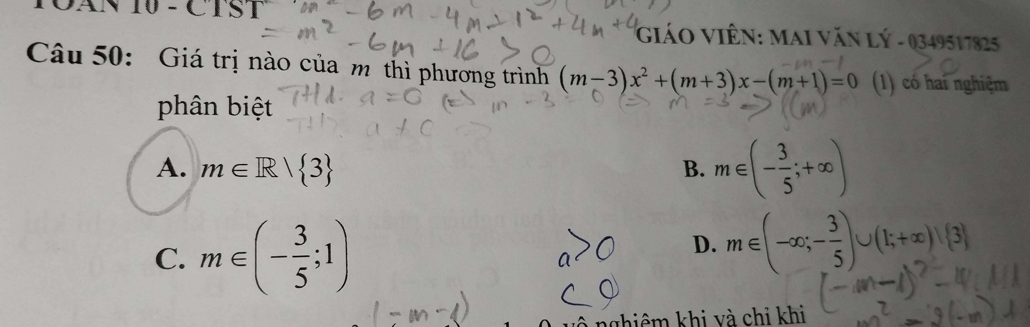 CAN 10 - C I S :1 
GIÁO VIÊN: MAI VăN Lý - 0349517825
Câu 50: Giá trị nào của m thì phương trình (m-3)x^2+(m+3)x-(m+1)=0 (1) có hai nghiệm
phân biệt
A. m∈ R| 3 B. m∈ (- 3/5 ;+∈fty )
C. m∈ (- 3/5 ;1)
D. m∈ (-∈fty ;- 3/5 )∪ (1;+∈fty )∪  3
nghiêm khi và chỉ khi