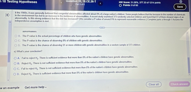 Testing Hypotheses Question 20, 18.CE.26-T Part 5 of 6 , HW Score: 31.08%, 377.33 of 1214 points
Points: 0 of 60 Save
It the 1960s, it was generally bolieved that congenital abnormalities affected about 8% of a large nation's children. Some people believe that the increase in the number of chemicals
in the environment has led to an increase in the incidence of abnormalities. A recent study examined 373 randomly selected children and found that 51 of them showed signs of an
abnormality. Is this strong evidence that the risk has increased? (We consider a P -value of around 5% to represent reasonable evidence ) Complete parts a through f. Assume the
independence assumption is met.
abnormaudes
B. The P -value is the actual percentage of children who have genetic abnormalities
C. The P -value is the chance of observing 8% of children with genetic abnormalities.
D. The P -value is the chance of observing 51 or more children with genetic abnormalities in a random sample of 373 children.
e) What's your conclusion?
A. Fail to reject H_0 There is sufficient evidence that more than 8% of the nation's children have genetic abnormalities
B. Reject H_0 There is not sumicient evidence that more than 8% of the nation's children have genetic abnormalities
C. Fail to reie H_0 There is not sufficient evidence that more than 8% of the nation's children have genetic abnormalities
D. Reject H_0 There is sufficient evidence that more than 8% of the nation's children have genetic abnormalities.
Clear all Check answer
w an example Get more help -