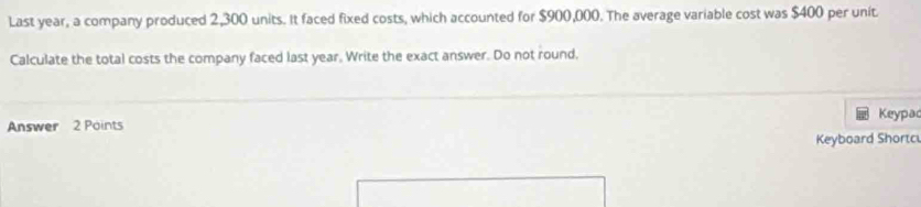 Last year, a company produced 2,300 units. It faced fixed costs, which accounted for $900,000. The average variable cost was $400 per unit 
Calculate the total costs the company faced last year. Write the exact answer. Do not round, 
Keypac 
Answer 2 Points 
Keyboard Shortc