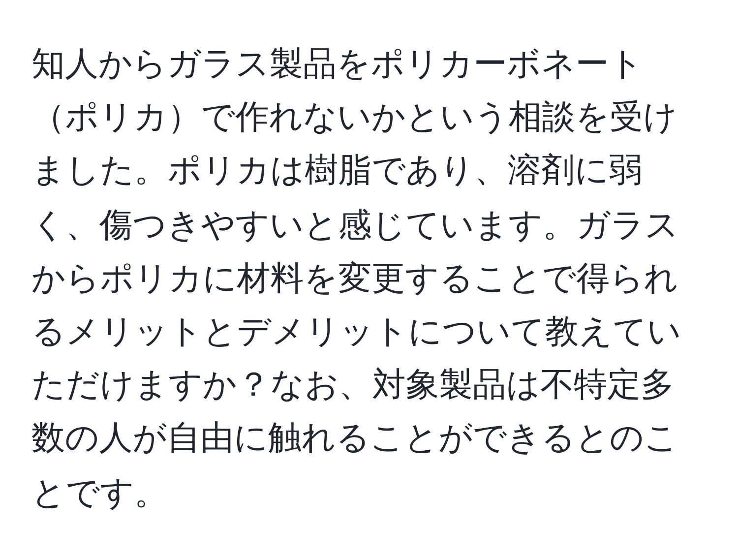 知人からガラス製品をポリカーボネートポリカで作れないかという相談を受けました。ポリカは樹脂であり、溶剤に弱く、傷つきやすいと感じています。ガラスからポリカに材料を変更することで得られるメリットとデメリットについて教えていただけますか？なお、対象製品は不特定多数の人が自由に触れることができるとのことです。