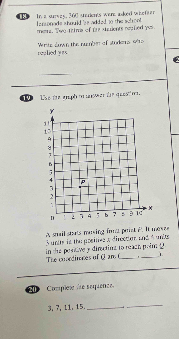 In a survey, 360 students were asked whether 
lemonade should be added to the school 
menu. Two-thirds of the students replied yes. 
Write down the number of students who 
replied yes. 
__ 
19 Use the graph to answer the question. 
A snail starts moving from point P. It moves
3 units in the positive x direction and 4 units 
in the positive y direction to reach point Q. 
The coordinates of Q are (_ ,_ ). 
20 Complete the sequence.
3, 7, 11, 15,_ 
_ 
-1