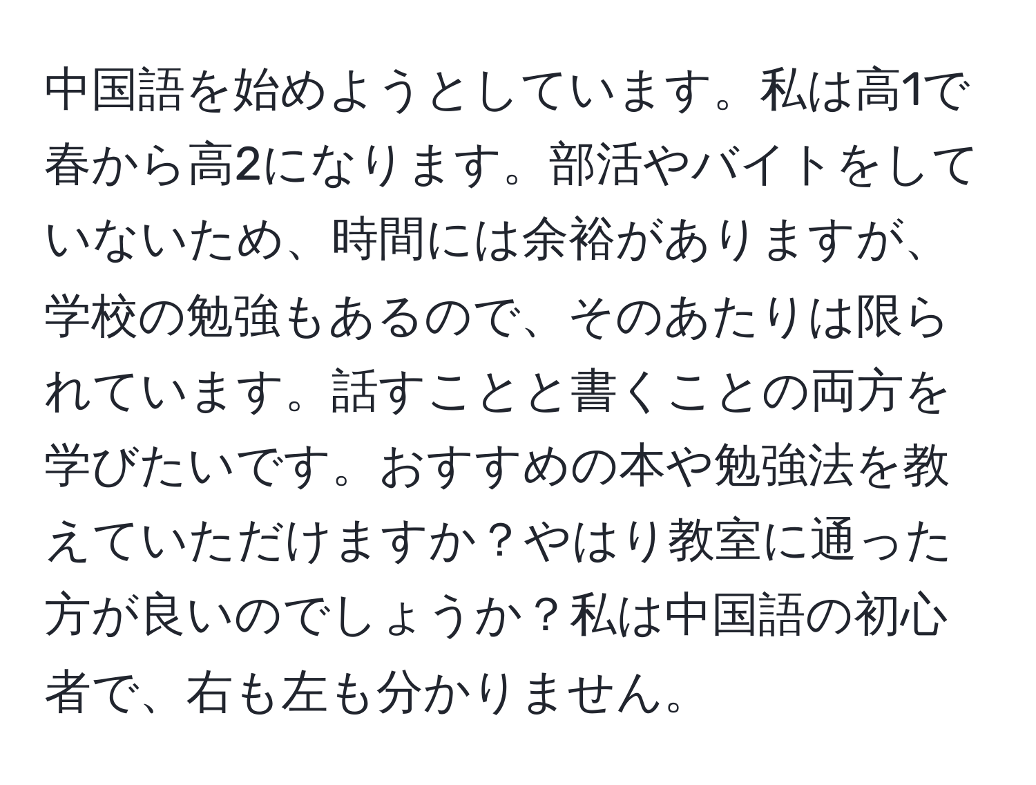 中国語を始めようとしています。私は高1で春から高2になります。部活やバイトをしていないため、時間には余裕がありますが、学校の勉強もあるので、そのあたりは限られています。話すことと書くことの両方を学びたいです。おすすめの本や勉強法を教えていただけますか？やはり教室に通った方が良いのでしょうか？私は中国語の初心者で、右も左も分かりません。