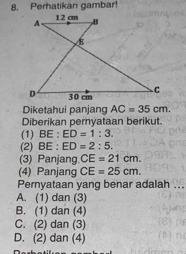 Perhatikan gambar!
Diketahui panjang AC=35cm. 
Diberikan pernyataan berikut.
(1) BE : ED=1:3. 
(2) BE : ED=2:5. 
(3) Panjang. CE=21cm. 
(4) Panjang CE=25cm. 
Pernyataan yang benar adalah ...
A. (1) dan (3)
B. (1) dan (4)
C. (2) dan (3)
D. (2) dan (4)
n