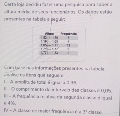 Certa loja decidiu fazer uma pesquisa para saber a 
altura média de seus funcionários. Os dados estão 
presentes na tabela a seguir: 
Com base nas informações presentes na tabela, 
analise os itens que seguem: 
1 - A amplitude total é igual a 0,36. 
II - O comprimento do intervalo das classes é 0,05. 
III - A frequência relativa da segunda classe é igual 
a 4%. 
IV - A classe de maior frequência é a 3^a classe,