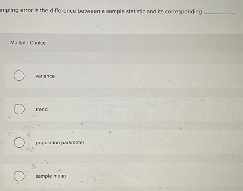 ampling error is the difference between a sample statistic and its corresponding _.
Multiple Choice
variance
trend
population parameter
sample mean