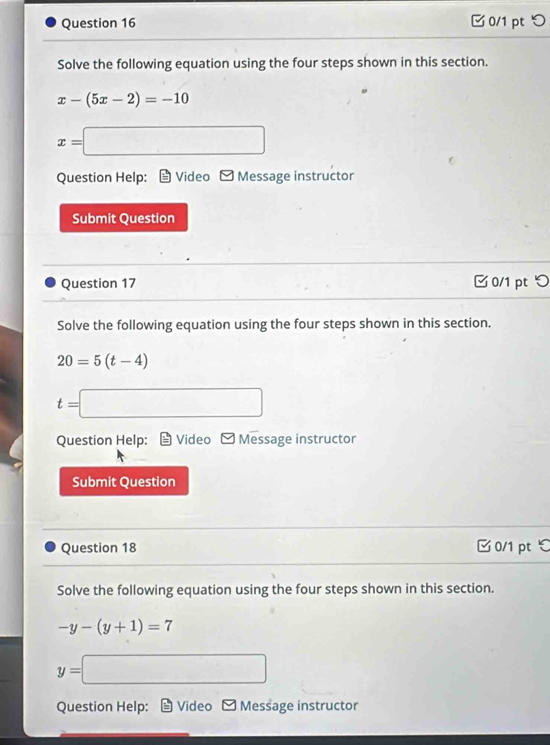 □ 0/1 pt つ 
Solve the following equation using the four steps shown in this section.
x-(5x-2)=-10
x=□
Question Help: Video Message instructor 
Submit Question 
Question 17 0/1 pt つ 
Solve the following equation using the four steps shown in this section.
20=5(t-4)
t=□
Question Help: Video * Message instructor 
Submit Question 
Question 18 0/1 pt ℃ 
Solve the following equation using the four steps shown in this section.
-y-(y+1)=7
y=□
Question Help: Video Message instructor