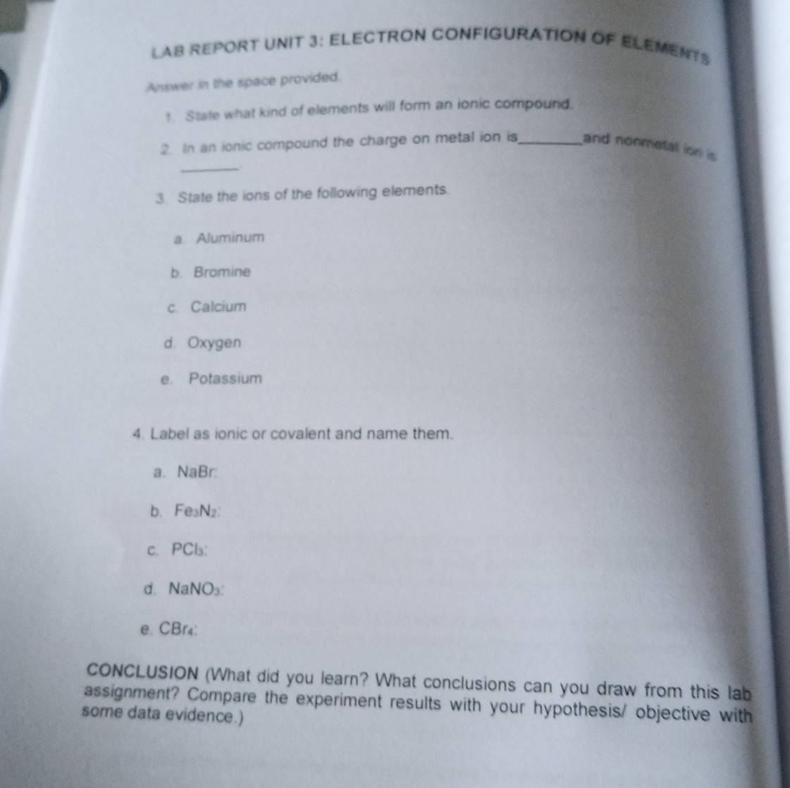 LAB REPORT UNIT 3: ELECTRON CONFIGURATION OF ELEMENTS 
Answer in the space provided. 
1. State what kind of elements will form an ionic compound. 
_ 
2. In an ionic compound the charge on metal ion is_ and nonmetall ion is 
3. State the ions of the following elements. 
a. Aluminum 
b. Bromine 
c. Calcium 
d. Oxygen 
e. Potassium 
4. Label as ionic or covalent and name them. 
a. NaBr : 
b. Fe₅N₂ : 
c. PCls : 
d、 NaNO₃ : 
e. CBr₄ : 
CONCLUSION (What did you learn? What conclusions can you draw from this lab 
assignment? Compare the experiment results with your hypothesis/ objective with 
some data evidence.)