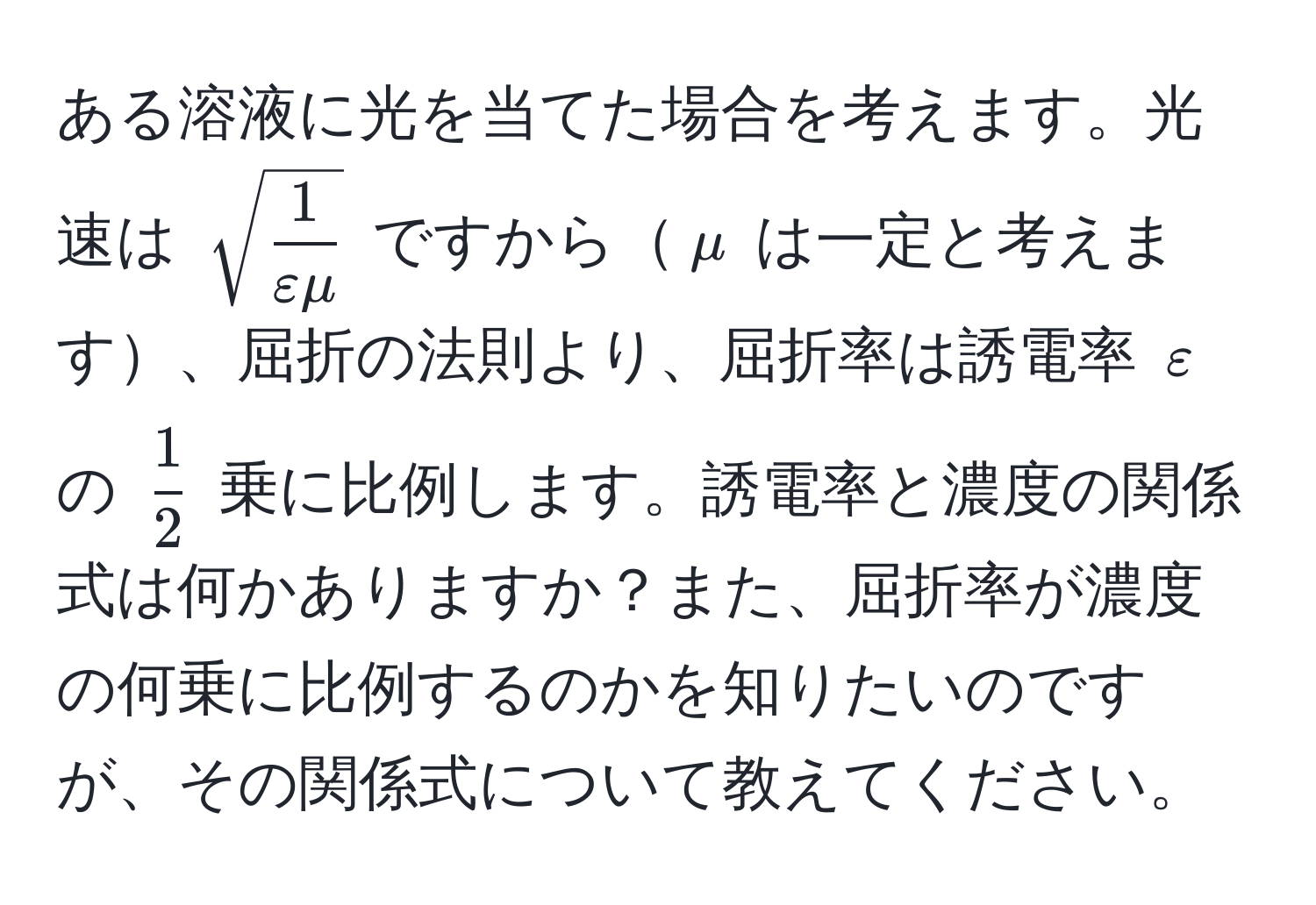 ある溶液に光を当てた場合を考えます。光速は $sqrt(frac1)varepsilon mu$ ですから$mu$ は一定と考えます、屈折の法則より、屈折率は誘電率 $varepsilon$ の $ 1/2 $ 乗に比例します。誘電率と濃度の関係式は何かありますか？また、屈折率が濃度の何乗に比例するのかを知りたいのですが、その関係式について教えてください。