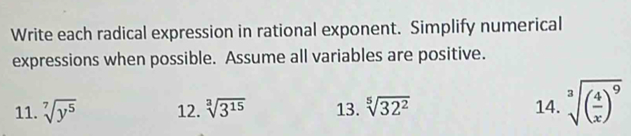 Write each radical expression in rational exponent. Simplify numerical 
expressions when possible. Assume all variables are positive. 
11. sqrt[7](y^5) 12. sqrt[3](3^(15)) 13. sqrt[5](32^2) 14. sqrt[3]((frac 4)x)^9