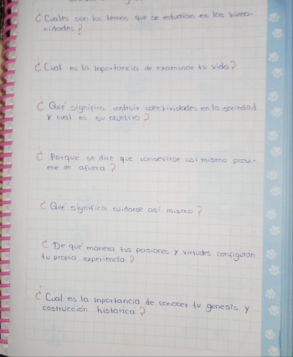 Coles son lo0 lemos gue se etudion en las bome- 
midades? 
CCool es la inportoncia de examinor to vida? 
C Que significa costroir colerfividlades en la scciedad 
Y coal es su objelivo? 
C Porgue se dice gue consevirse asi mismo provi- 
ene de aftera? 
C Que significa cuidarse as mismo? 
CDe que manera tos pasiones y virtudes configuran 
to propia experiencia? 
C Cual es 1a inportancia de conocer to genesis y 
costruccion historica?