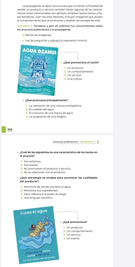 La propaganda, es decir, los anuncios que no tienen la finalidad de
vender un producto o servicio también tienen algunas de las caracte-
rísticas antes mencionadas, por ejemplo, emplean textos breves y fra-
ses llamativas, usan recursos literarios, incluyen imágenes que aluden
al comportamiento que se promueve y resaltan las ventajas de este.
Actividad 2. Fortalece y pon en práctica tus conocimientos sobre
los anuncios publicitarios y la propaganda.
a) Revisa las imágenes.
Lee las preguntas y subraya la respuesta correcta.
¿Qué promueve principalmente?
1. La valoración de una cultura prehispánica
2. El cuidado del agua
3. El consumo de una marca de agua
4. La aceptación de una religión
326
Anuncios publicitorios | secuencia 11
¿Cuál de las siguientes es una característica de los textos en
el anuncio?
1. Son extensos.
2. Son breves.
3. No promueven el producto o servicio.
4. No se relacionan con el producto.
¿Qué estrategia se emplea para promover las cualidades
del producto?
1. Menciona de dónde proviene el agua.
2. Menciona sus ingredientes.
3. Hace referencia al poder de elegir.
4. Usa lenguaje científico.