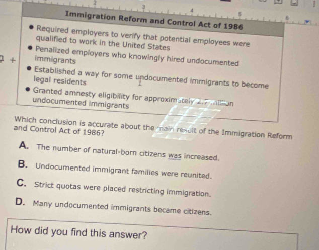 2
3
4
5
6
Immigration Reform and Control Act of 1986
Required employers to verify that potential employees were
qualified to work in the United States
Penalized employers who knowingly hired undocumented
+ immigrants
Established a way for some undocumented immigrants to become
legal residents
Granted amnesty eligibility for approximately 2.7 million
undocumented immigrants
Which conclusion is accurate about the main result of the Immigration Reform
and Control Act of 1986?
A. The number of natural-born citizens was increased.
B. Undocumented immigrant families were reunited.
C. Strict quotas were placed restricting immigration.
D. Many undocumented immigrants became citizens.
How did you find this answer?