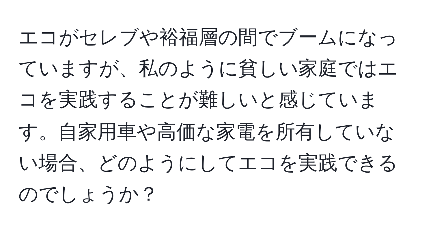 エコがセレブや裕福層の間でブームになっていますが、私のように貧しい家庭ではエコを実践することが難しいと感じています。自家用車や高価な家電を所有していない場合、どのようにしてエコを実践できるのでしょうか？