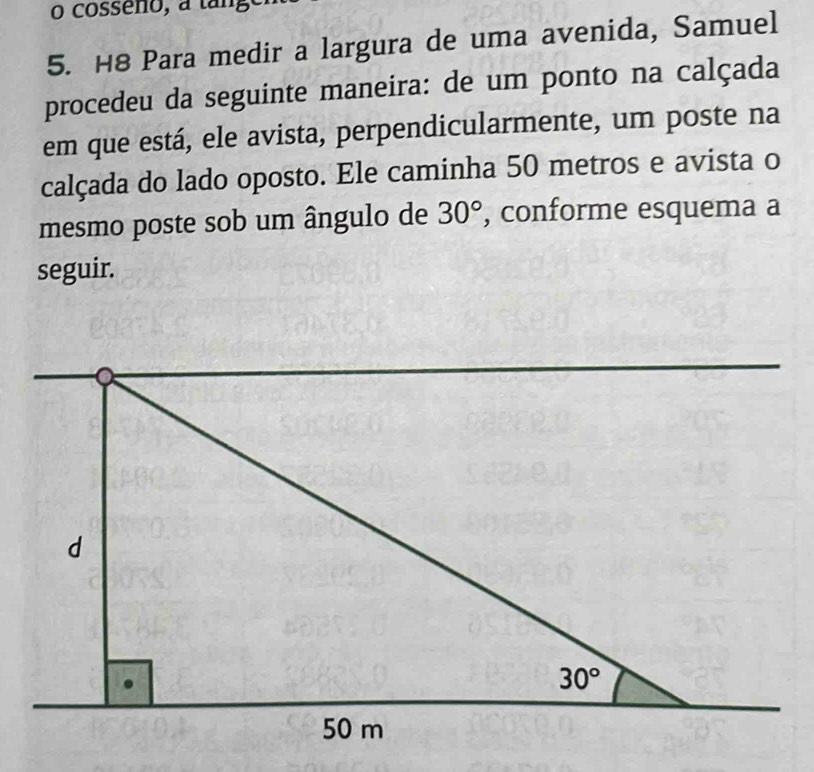 cosseno, a tang
5. H8 Para medir a largura de uma avenida, Samuel
procedeu da seguinte maneira: de um ponto na calçada
em que está, ele avista, perpendicularmente, um poste na
calçada do lado oposto. Ele caminha 50 metros e avista o
mesmo poste sob um ângulo de 30° , conforme esquema a
seguir.