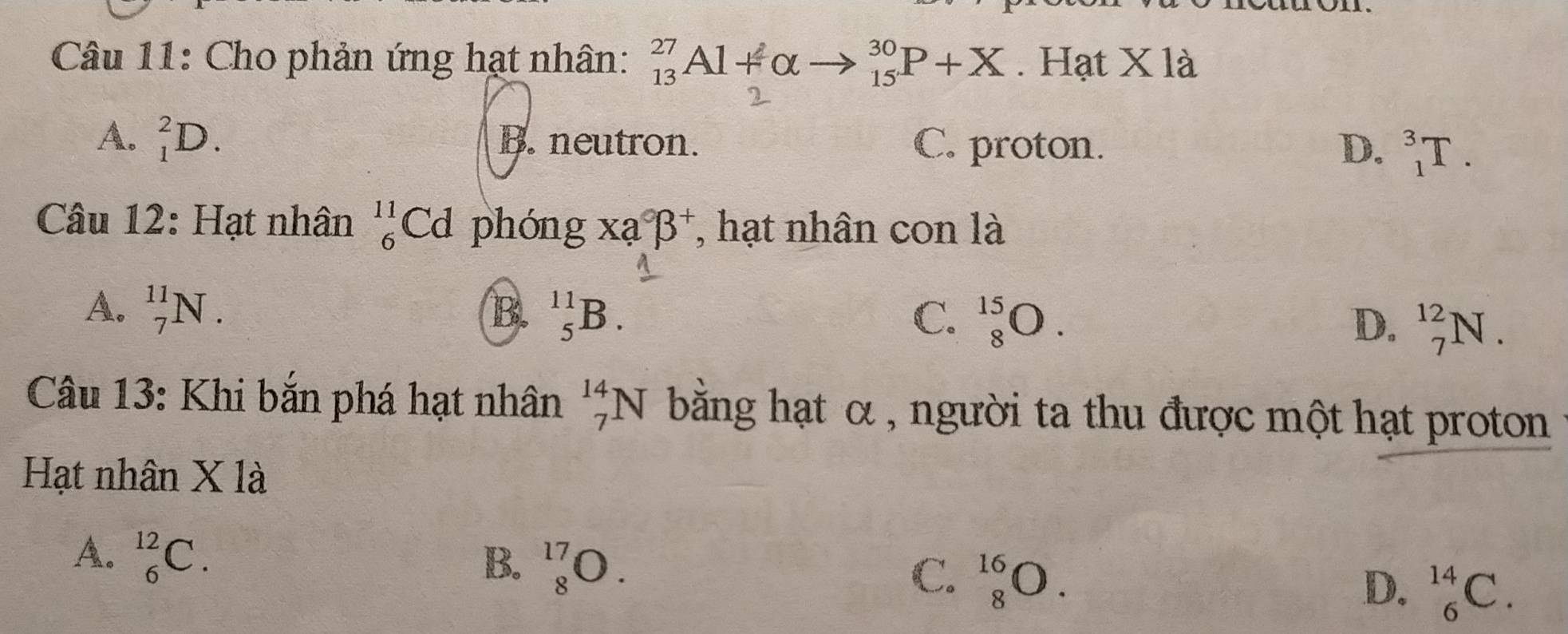 Cho phản ứng hạt nhân: _(13)^(27)Al+alpha _(15)^(30)P+X. Hạt X là
A. _1^(2D. B. neutron. C. proton. D. _1^3T. 
Câu 12: Hạt nhân _6^(11)Cd phón g* a^circ)beta^+ , hạt nhân con là
A. _7^(11)N.
B. _5^(11)B. C. _8^(15)O. D. _7^(12)N. 
Câu 13: Khi bắn phá hạt nhân _7^(14)N bằng hạt α , người ta thu được một hạt proton
Hạt nhân X là
A. _6^(12)C. B. _8^(17)O. C. _8^(16)O. D. _6^(14)C.