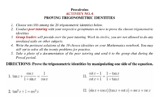 Precalculus 
ACTIVITY NO. 6 
PROVING TRIGONOMETRIC IDENTITIES 
1. Choose ten (10) among the 20 trigonometric identities below. 
2. Conduct peer tutoring with your respective groupmates on how to prove the chosen trigonometric 
identities 
3. Group leaders will preside over the peer tutoring. Work in circles, you are not allowed to do any 
unrelated tasks on other subjects. 
4. Write the pertinent solutions of the 10 chosen identities on your Mathematics notebook. You may 
still opt to solve all the twenty problems for practice. 
5. Take a photo of a documentation of the peer tutoring and send it to the group chat during the 
Precal period 
DIRECTIONS: Prove the trigonometric identities by manipulating one side of the equation. 
1. tan x+ cos x/1+sin x = 1/cos x  11.  (cot x-1)/cot x+1 = (1-tan x)/1+tan x 
2. tan^2x+1=sec^2x 12. (sin x+cos x)(tan x+cot x)=sec x+csc x