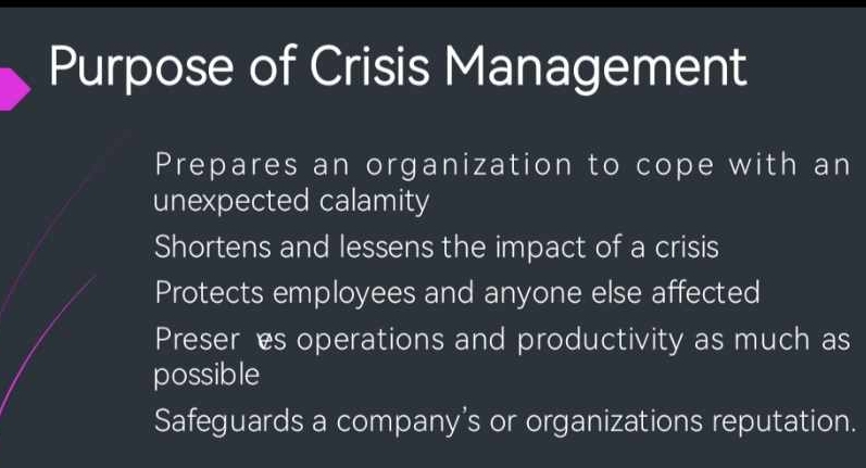 Purpose of Crisis Management
Prepares an organization to cope with an
unexpected calamity
Shortens and lessens the impact of a crisis
Protects employees and anyone else affected
Preseres operations and productivity as much as
possible
Safeguards a company’s or organizations reputation.