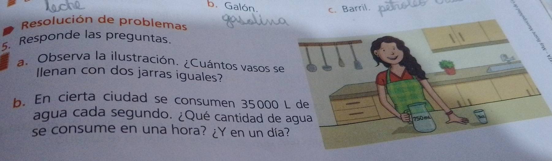 b. Galón.
c. Barril.
Resolución de problemas
5. Responde las preguntas.
a. Observa la ilustración. ¿Cuántos vasos se
Ilenan con dos jarras iguales?
b. En cierta ciudad se consumen 35000
agua cada segundo. ¿Qué cantidad de 
se consume en una hora? ¿Y en un día