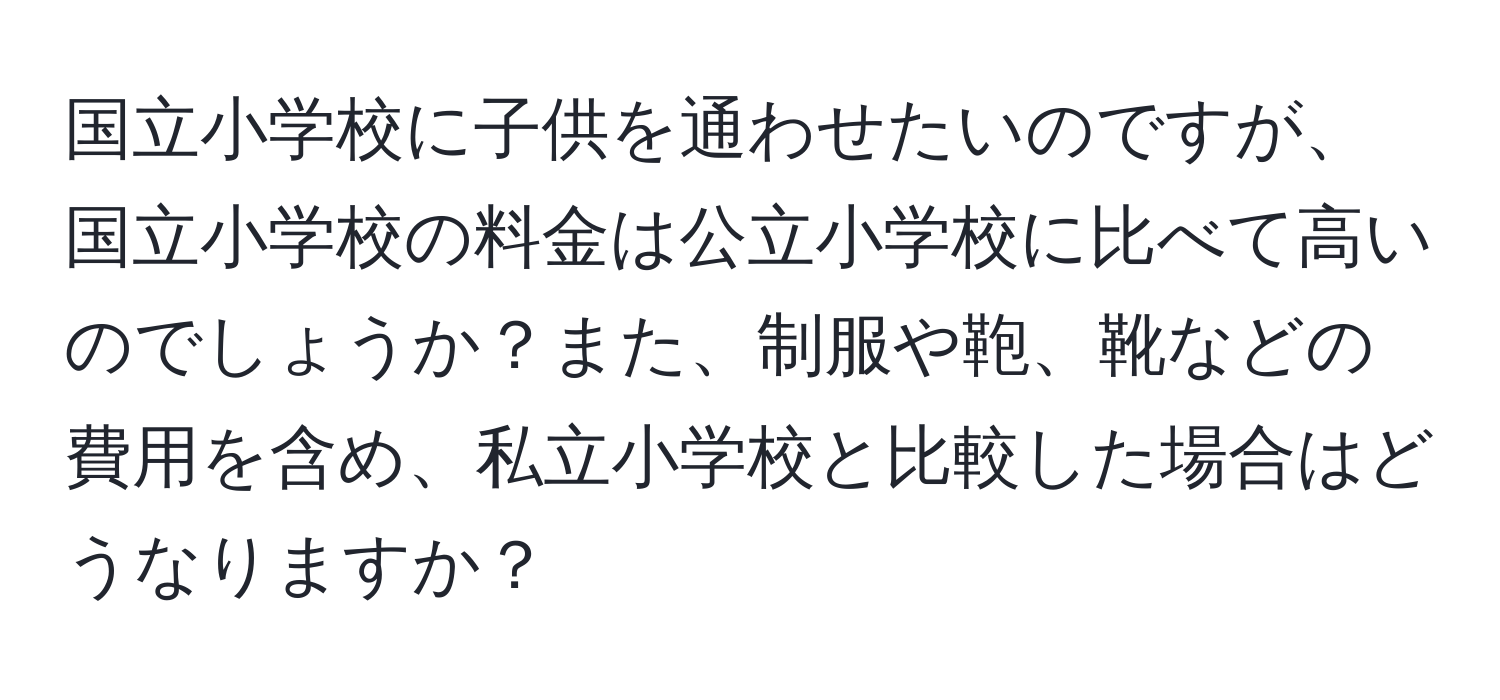 国立小学校に子供を通わせたいのですが、国立小学校の料金は公立小学校に比べて高いのでしょうか？また、制服や鞄、靴などの費用を含め、私立小学校と比較した場合はどうなりますか？