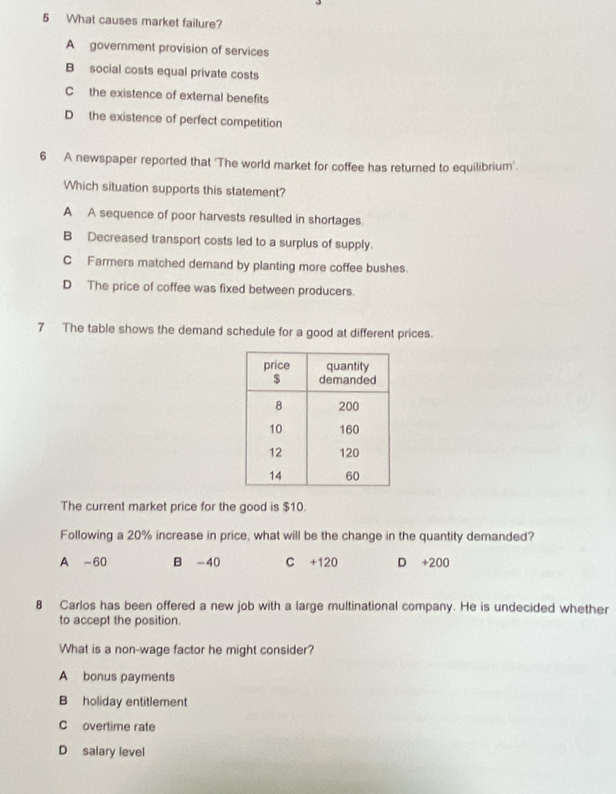 What causes market failure?
A government provision of services
B social costs equal private costs
C the existence of external benefits
D the existence of perfect competition
6 A newspaper reported that 'The world market for coffee has returned to equilibrium'.
Which situation supports this statement?
A A sequence of poor harvests resulted in shortages.
B Decreased transport costs led to a surplus of supply.
C Farmers matched demand by planting more coffee bushes.
D The price of coffee was fixed between producers.
7 The table shows the demand schedule for a good at different prices.
The current market price for the good is $10.
Following a 20% increase in price, what will be the change in the quantity demanded?
A -60 B -40 C +120 D +200
8 Carlos has been offered a new job with a large multinational company. He is undecided whether
to accept the position.
What is a non-wage factor he might consider?
A bonus payments
B holiday entitlement
C overtime rate
D salary level
