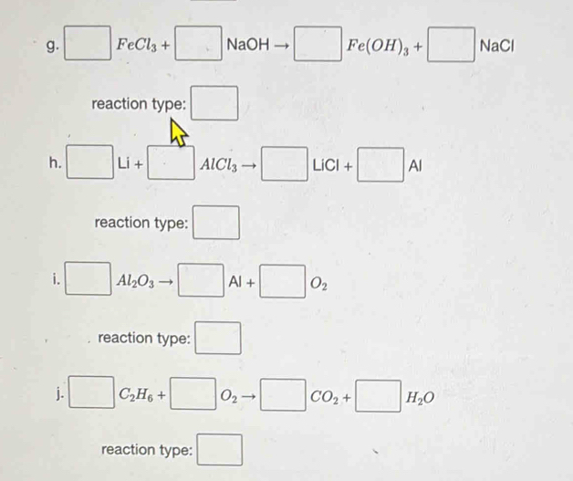 □ FeCl_3+□ NaOH □ Fe(OH)_3+□ NaCl
reaction type: □ 
h. □ Li+□ AlCl_3 □ LiCI+□ AI
reaction type: □ 
i. □ Al_2O_3 □ AI+□ O_2
reaction type: □ 
j. □ C_2H_6+□ O_2 □ CO_2+□ H_2O
reaction type: □