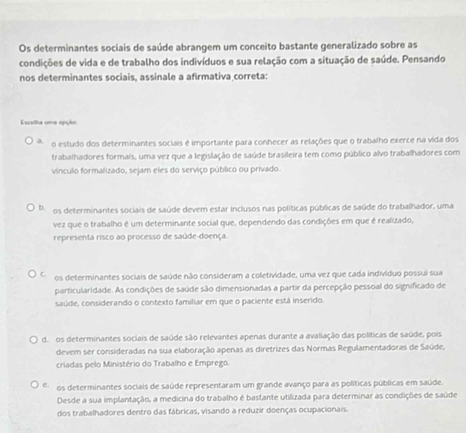 Os determinantes sociais de saúde abrangem um conceito bastante generalizado sobre as
condições de vida e de trabalho dos indivíduos e sua relação com a situação de saúde. Pensando
nos determinantes sociais, assinale a afirmativa correta:
Escolha uma opção
a. o estudo dos determinantes sociais é importante para conhecer as relações que o trabalho exerce na vida dos
trabalhadores formais, uma vez que a legislação de saúde brasileira tem como público alvo trabalhadores com
vínculo formalizado, sejam eles do serviço público ou privado.
b. os determinantes sociais de saúde devem estar inclusos nas políticas públicas de saúde do trabalhador, uma
vez que o trabalho é um determinante social que, dependendo das condições em que é realizado,
representa risco ao processo de saúde-doença.
C. os determinantes sociais de saúde não consideram a coletividade, uma vez que cada indivíduo possui sua
particularidade. As condições de saúde são dimensionadas a partir da percepção pessoal do significado de
saúde, considerando o contexto familiar em que o paciente está inserido.
d. os determinantes sociais de saúde são relevantes apenas durante a avaliação das políticas de saúde, pois
devem ser consideradas na sua elaboração apenas as diretrizes das Normas Regulamentadoras de Saúde,
criadas pelo Ministério do Trabalho e Emprego.
C. os determinantes sociais de saúde representaram um grande avanço para as políticas públicas em saúde.
Desde a sua implantação, a medicina do trabalho é bastante utilizada para determinar as condições de saúde
dos trabalhadores dentro das fábricas, visando a reduzir doenças ocupacionais.