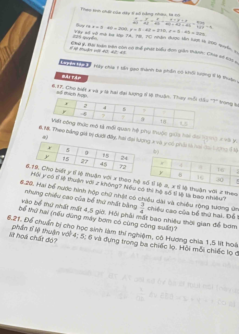 Theo tính chất của dây tỉ số bằng nhau, ta có  x/40 = y/42 = z/45 = (x+y+z)/40+42+45 = 635/127 =5. 
Suy ra x=5· 40=200. y=5· 42=210, z=5· 45=225.
225 quyển. 
Vậy số vở mà ba lớp 7A, 7B, 7C nhận được lần lượt là 200 quyền 21
tỉ lệ thuận với 40, 42; 45. 
Chủ ý. Bài toán trên còn có thể phát biểu đơn giản thành: Chia số 635 th 
Luyện tập 3 Hãy chia 1 tấn gạo thành ba phần có khối lượng tỉ lệ thuận 
bài tập 
số thích 
6.17, Cho biết x và y là hai đại lượng t"?" trong bị 
phụ thuộc giữa hai đại loong x và y. 
a) 
bảng giá trị dưới đây, hai đng x và y có phải là hai đai lượng ổ lộ 
b)
2
5
ận với x theo hệ với z theo
y có tỉ lệ thuận với z không? Nếu cì hệ số tỉ lệ là bao nhiêu? 
6.20. Hai bể nước hình hộp chữ nhật có chiều dài và chiều rộng tương ứn 
nhưng chiều cao của bể thứ nhất bằng  3/4  chiều cao của bể thứ hai. Để t 
vào bể thứ nhất mất 4, 5 giờ. Hỏi phải mất bao nhiêu thời gian để bơm 
bể thứ hai (nếu dùng máy bơm có cùng công suất)? 
6.21. Để chuẩn bị cho học sinh làm thí nghiệm, cô Hương chia 1, 5 lít hoá 
lít hoá chất đó? 
phần tỉ lệ thuận với 4; 5; 6 và đựng trong ba chiếc lọ. Hỏi mỗi chiếc lọ đ