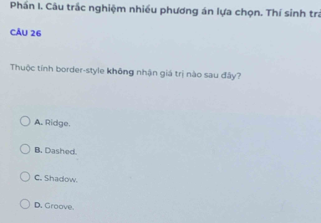 Phần I. Câu trắc nghiệm nhiều phương án lựa chọn. Thí sinh tr
CÂU 26
Thuộc tính border-style không nhận giá trị nào sau đây?
A. Ridge.
B. Dashed.
C. Shadow.
D. Groove.