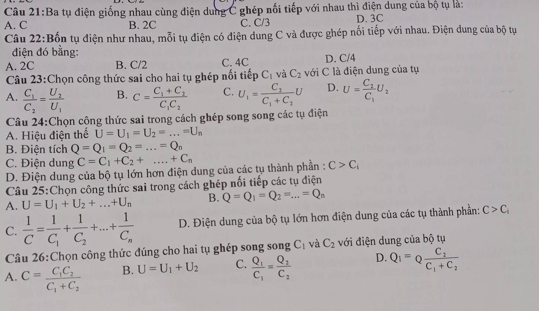 Ba tụ điện giống nhau cùng điện dung C ghép nối tiếp với nhau thì điện dung của bộ tụ là:
A. C B. 2C C. C/3
D. 3C
Câu 22:Bốn tụ điện như nhau, mỗi tụ điện có điện dung C và được ghép nối tiếp với nhau. Điện dung của bộ tụ
điện đó bằng:
A. 2C B. C/2
C. 4C
D. C/4
Câu 23:Chọn công thức sai cho hai tụ ghép nối tiếp C_1 và C_2 với C là điện dung của tụ
D.
B.
A. frac C_1C_2=frac U_2U_1 C=frac C_1+C_2C_1C_2
C. U_1=frac C_2C_1+C_2U U=frac C_2C_1U_2
Câu 24:Chọn cộng thức sai trong cách ghép song song các tụ điện
A. Hiệu điện thế U=U_1=U_2=...=U_n
B. Điện tích Q=Q_1=Q_2=...=Q_n
C. Điện dung C=C_1+C_2+...+C_n
D. Điện dung của bộ tụ lớn hơn điện dung của các tụ thành phần : C>C_i
Câu 25:Chọn công thức sai trong cách ghép nối tiếp các tụ điện
A. U=U_1+U_2+...+U_n
B. Q=Q_1=Q_2=...=Q_n
C.  1/C =frac 1C_1+frac 1C_2+...+frac 1C_n D. Điện dung của bộ tụ lớn hơn điện dung của các tụ thành phần: C>C_i
Câu 26:Chọn công thức đúng cho hai tụ ghép song song C_1 và C_2 với điện dung của bộ tụ
A. C=frac C_1C_2C_1+C_2
B. U=U_1+U_2 C. frac Q_1C_1=frac Q_2C_2
D. Q_1=Qfrac C_2C_1+C_2