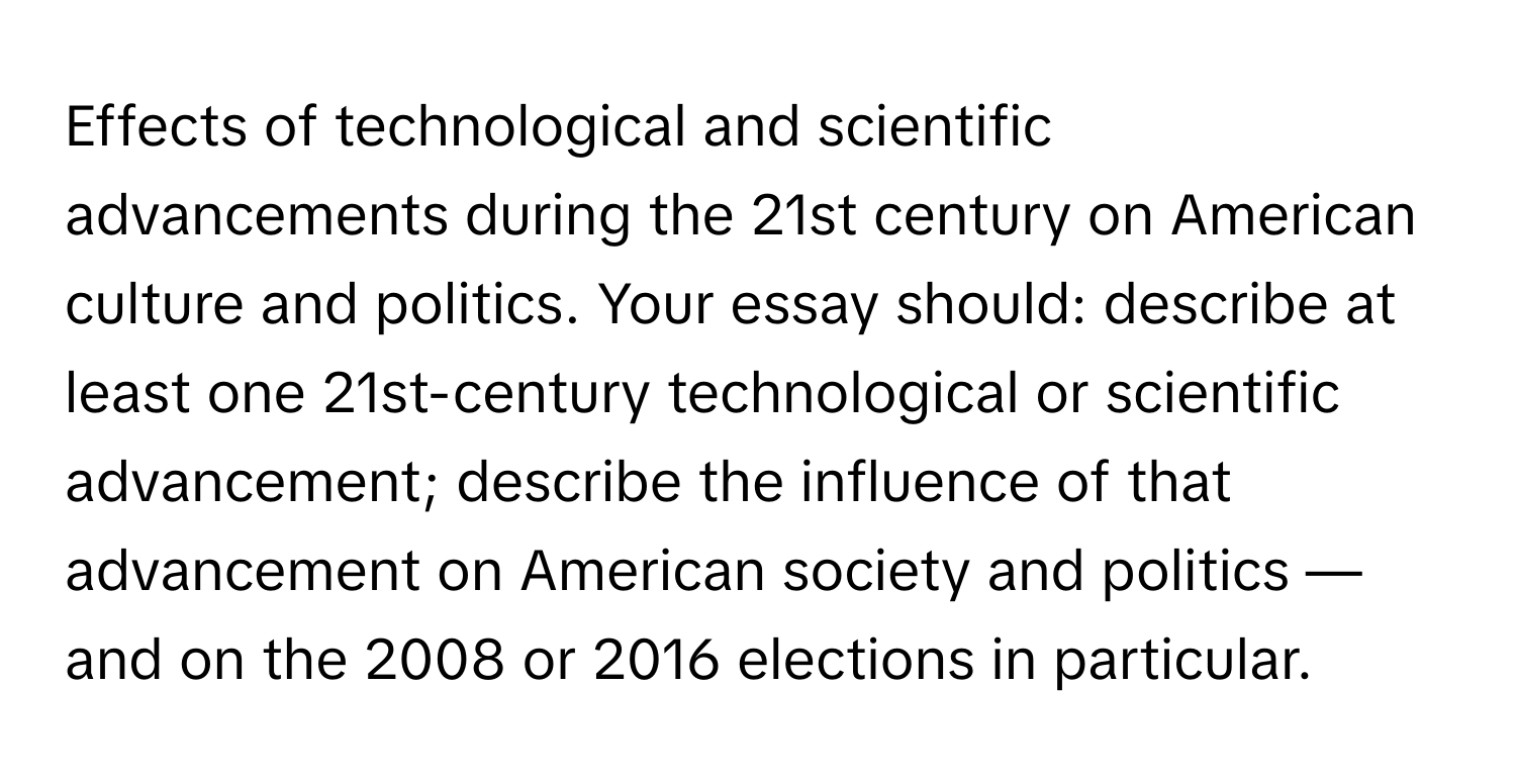 Effects of technological and scientific advancements during the 21st century on American culture and politics. Your essay should: describe at least one 21st-century technological or scientific advancement; describe the influence of that advancement on American society and politics — and on the 2008 or 2016 elections in particular.