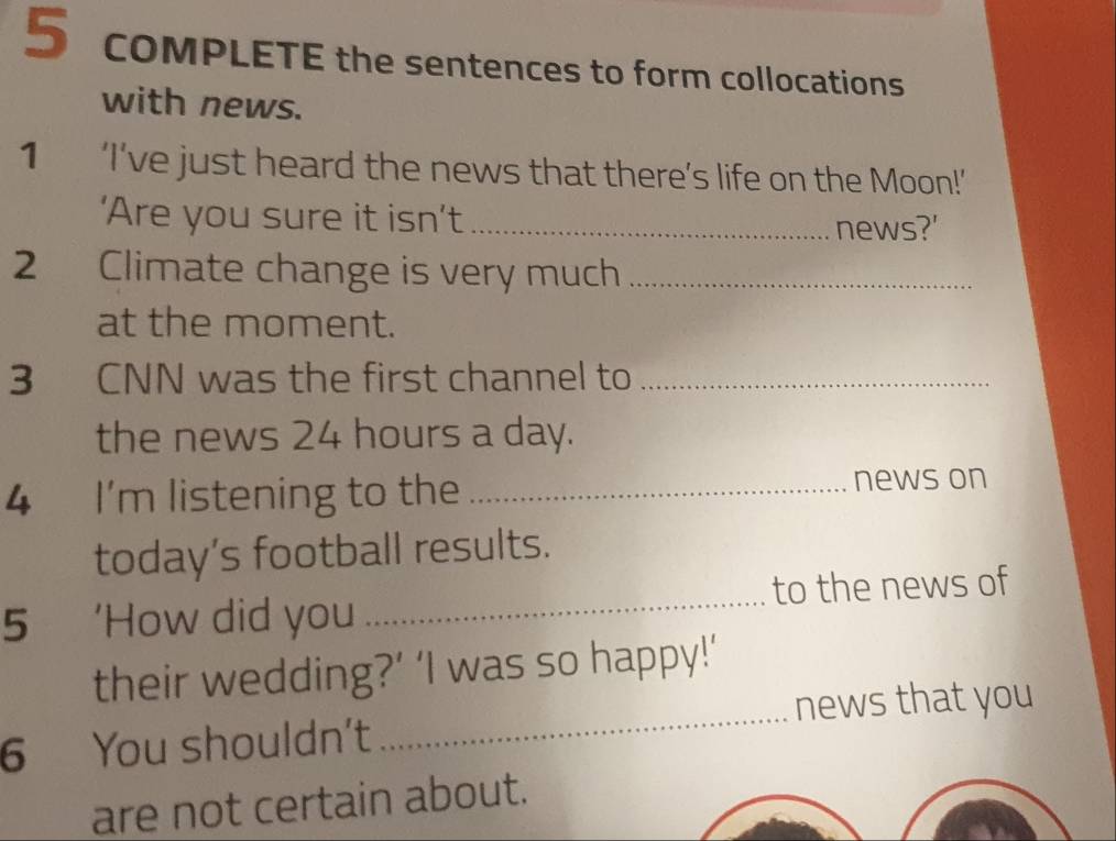 COMPLETE the sentences to form collocations 
with news. 
1₹ ‘I’ve just heard the news that there’s life on the Moon!’ 
‘Are you sure it isn’t _news?' 
2 Climate change is very much_ 
at the moment. 
3 CNN was the first channel to_ 
the news 24 hours a day. 
4 I'm listening to the _news on 
today’s football results. 
5₹ 'How did you _to the news of 
_ 
their wedding?’ ‘I was so happy!’ 
news that you 
6 You shouldn't 
are not certain about.