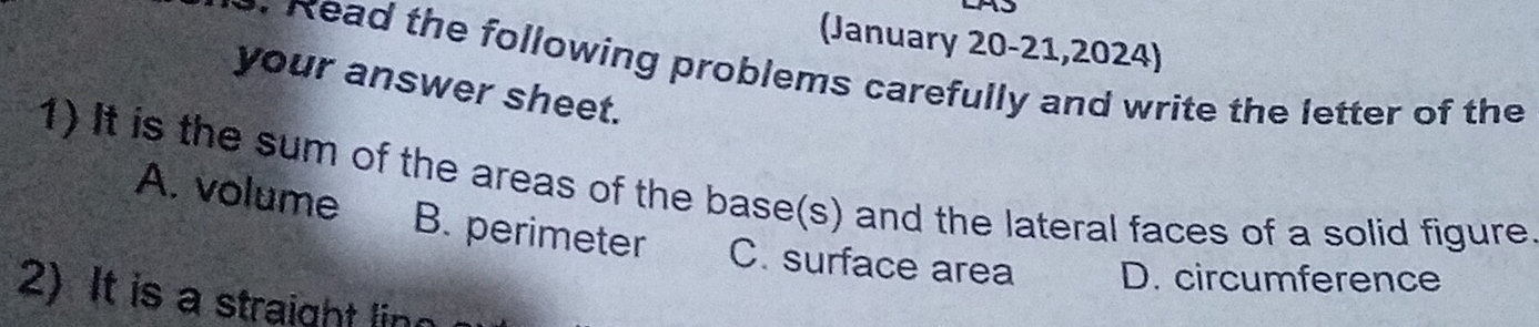 (January 20-21,2024)
. Read the following problems carefully and write the letter of the
your answer sheet.
1) It is the sum of the areas of the base(s) and the lateral faces of a solid figure
A. volume B. perimeter C. surface area D. circumference
2)It is a straight lin