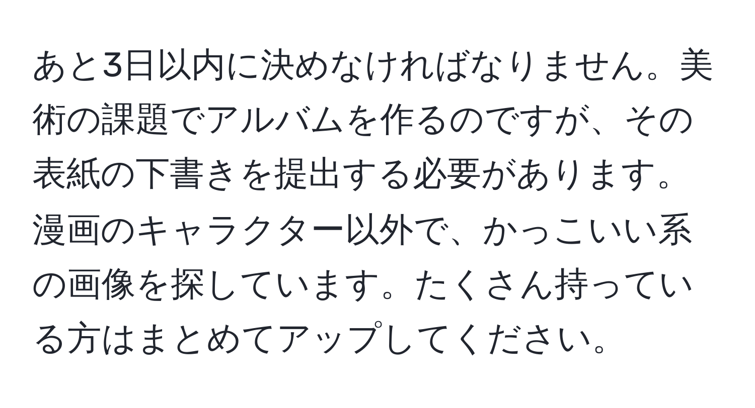 あと3日以内に決めなければなりません。美術の課題でアルバムを作るのですが、その表紙の下書きを提出する必要があります。漫画のキャラクター以外で、かっこいい系の画像を探しています。たくさん持っている方はまとめてアップしてください。