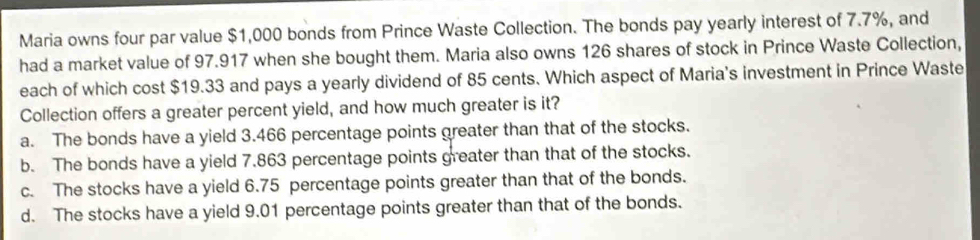 Maria owns four par value $1,000 bonds from Prince Waste Collection. The bonds pay yearly interest of 7.7%, and
had a market value of 97.917 when she bought them. Maria also owns 126 shares of stock in Prince Waste Collection,
each of which cost $19.33 and pays a yearly dividend of 85 cents. Which aspect of Maria's investment in Prince Waste
Collection offers a greater percent yield, and how much greater is it?
a. The bonds have a yield 3.466 percentage points greater than that of the stocks.
b. The bonds have a yield 7.863 percentage points greater than that of the stocks.
c. The stocks have a yield 6.75 percentage points greater than that of the bonds.
d. The stocks have a yield 9.01 percentage points greater than that of the bonds.