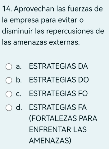 Aprovechan las fuerzas de
la empresa para evitar o
disminuir las repercusiones de
las amenazas externas.
a. ESTRATEGIAS DA
b. ESTRATEGIAS DO
c. ESTRATEGIAS FO
d. ESTRATEGIAS FA
(FORTALEZAS PARA
ENFRENTAR LAS
AMENAZAS)