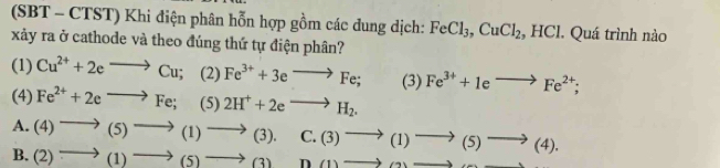 (SBT - CTST) Khi điện phân hỗn hợp gồm các dung dịch: FeCl_3, CuCl_2, HCl. Quá trình nào
xảy ra ở cathode và theo đúng thứ tự điện phân?
(1) Cu^(2+)+2eto Cu; (2) Fe^(3+)+3eto Fe; (3) Fe^(3+)+1eto Fe^(2+); 
(4) Fe^(2+)+2eto Fe;(5) 2H^++2eto H_2.
A. (4)to (5)to (1)to (3).
B. (2)to (1)to (5)to (3) C. (3)to (1)to (5)to (4).
D(1)to (2)to