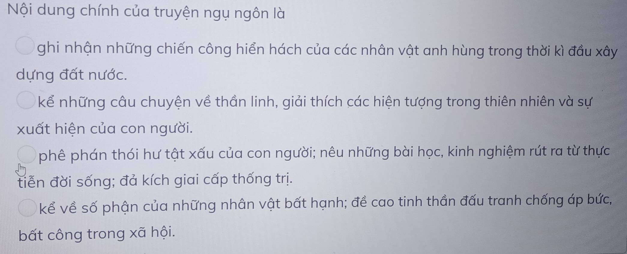 Nội dung chính của truyện ngụ ngôn là
ghi nhận những chiến công hiển hách của các nhân vật anh hùng trong thời kì đầu xây
dựng đất nước.
kể những câu chuyện về thần linh, giải thích các hiện tượng trong thiên nhiên và sự
xuất hiện của con người.
phê phán thói hư tật xấu của con người; nêu những bài học, kinh nghiệm rút ra từ thực
tiễn đời sống; đả kích giai cấp thống trị.
kể về số phận của những nhân vật bất hạnh; đề cao tinh thần đấu tranh chống áp bức,
bất công trong xã hội.