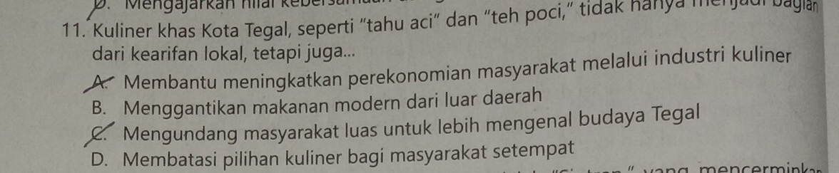 Mengajärkan hilal ker
11. Kuliner khas Kota Tegal, seperti "tahu aci" dan "teh poci," tidak nanya meradi bagla
dari kearifan lokal, tetapi juga...
A. Membantu meningkatkan perekonomian masyarakat melalui industri kuliner
B. Menggantikan makanan modern dari luar daerah
C. Mengundang masyarakat luas untuk lebih mengenal budaya Tegal
D. Membatasi pilihan kuliner bagi masyarakat setempat
m en c ermin ker