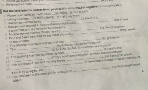 ? I heard you started a new jou. 
8 We're not in a hurry. __ 
Put the verb into the correct form, positive (I'm doing etc.) or negative (I'm not doing etc.). 
1 Please don't make so much noise. ... (I / try) to wark. 
2 Let's go out now. __ng___(it / rain) any more. 
3 You can turn off the radio. _(I / listen) to it. (She / have) 
4 Kate phoned last night. She's on holiday with friends. 
a great time and doesn't want to come back. 
5 Andrew started evening classes recently. __(He / learn) Japanese. 
6 Paul and Sarah have had an argument and now (they / speak) 
to one another. 
? The situation is already very bad and now_ (it / get) worse. 
8 Tim _(work) today. He's taken the day off. 
9 (I / look) for Sophie. Do you know where she is? 
10 The washing machine has been repaired. _(It / work) now. 
(He / enjoy) his course. 
11 __(They / build) a new hospital. It will be finished next year. 
12 Ben is a student, but he's not very happy. (The weather / change). Look at those clouds. 
13 
14 Dan has been in the same job for a long time. _(He / start) to get bored 
I think it's going to rain, 
3 
with it.