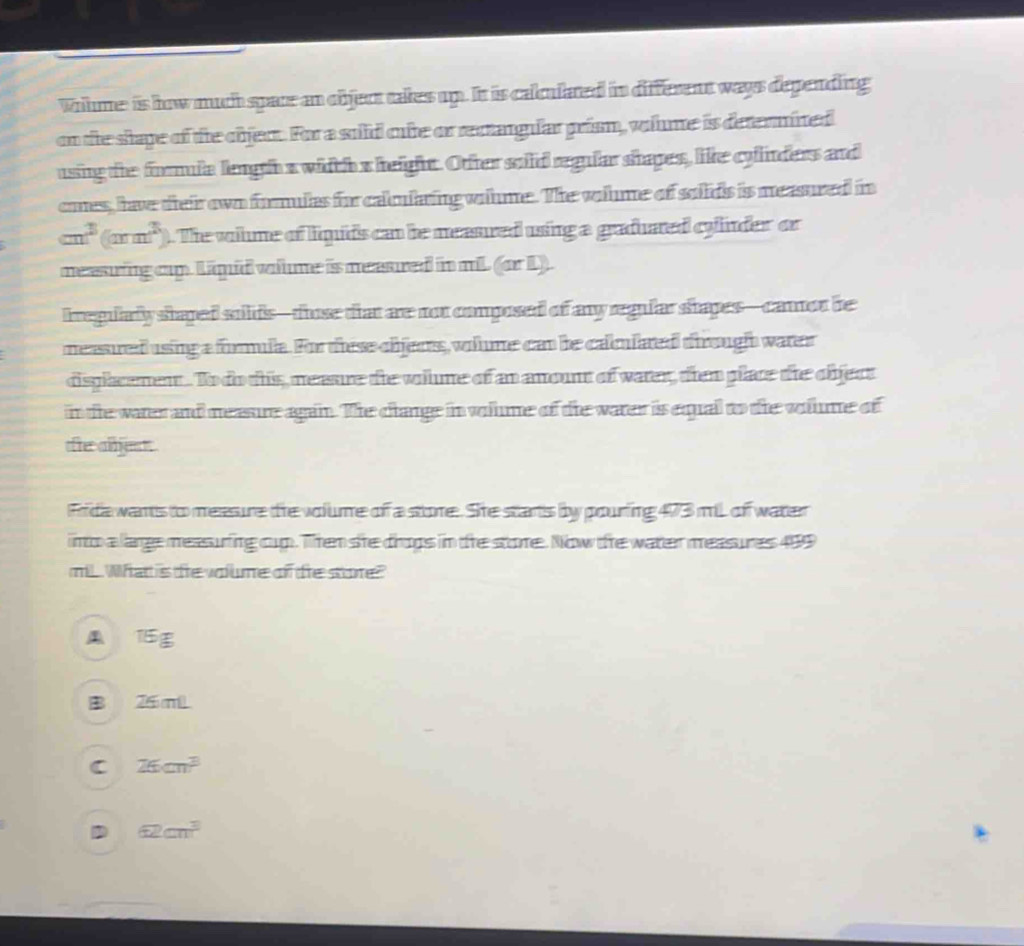 Wilme: is how much space an object takes up. It is calulated in different ways depending
on the shape of the objec. For a soild oute or rectangular prism, volme is determined
using the formula length a width s heightt. Other soiid regular shapes, like cyinders and
cmes, have their own formulas for calularing wilme. The vlme of solids is measured in
m^3(mn^3) ). The volme of liqids can be measured using a graduated cylinder or
measring cp. Limid whme is measured in mil (arL). 
Iregulary shaped sulids— those that are not composed of any regular shapes—canor be
measured using a formula. For these chens, whme can be calmiated through water
disglacemen. To do this, meaure the voilme of an anount of water, then place the cbject
in the water and neasure again. The clange in volume of the water is equal to the volume of
he adjd
Frida wants to meesure the volume of a stome. She starts by pourfing 473 mL of watter
into a large measuring cup. Then she drops in te store. Now the water measures 499
miL What is te voume of tre store?
TE
26 mLL
C 26cm^3
62cm^3
