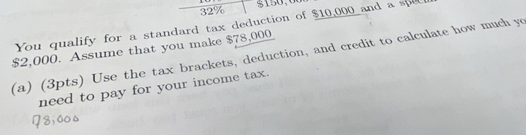 32% $150;00
You qualify for a standard tax deduction of $10,000 and a spec
$2,000. Assume that you make $78,000
(a) (3pts) Use the tax brackets, deduction, and credit to calculate how much yo 
need to pay for your income tax.