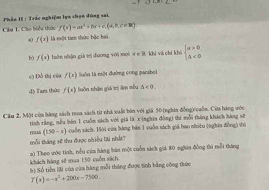 Phần II : Trắc nghiệm lựa chọn đúng sai.
Câu 1. Cho biểu thức f(x)=ax^2+bx+c,(a,b,c∈ R).
a) f(x) là một tam thức bậc hai.
b) f(x) luôn nhận giá trị dương với mọi x∈ R khi và chỉ khi beginarrayl a>0 △ <0endarray.
c) Đồ thị của f(x) luôn là một đường cong parabol
d) Tam thức f(x) luôn nhận giá trị âm nếu △ <0</tex>. 
Câu 2. Một cửa hàng sách mua sách từ nhà xuất bản với giá 50 (nghìn đồng)/cuốn. Cửa hàng ước
tính rằng, nếu bán 1 cuốn sách với giá là x (nghìn đồng) thì mỗi tháng khách hàng sẽ
mua (150-x) cuốn sách. Hỏi cửa hàng bán 1 cuốn sách giá bao nhiêu (nghìn đồng) thì
mỗi tháng sẽ thu được nhiều lãi nhất?
a) Theo ước tính, nếu cửa hàng bán một cuốn sách giá 80 nghìn đồng thì mỗi tháng
khách hàng sẽ mua 150 cuốn sách.
b) Số tiền lãi của cửa hàng mỗi tháng được tính bằng công thức
T(x)=-x^2+200x-7500.