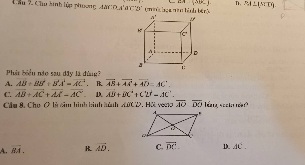 C. BA⊥ (SBC). D. BA⊥ (SCD).
Câu 7. Cho hình lập phương ABCD. A'B'C'D' (minh họa như hình bên).
Phát biểu nào sau đây là đúng?
A. vector AB+vector BB'+vector B'A'=vector AC'. B. vector AB+vector AA'+vector AD=vector AC'.
C. vector AB+vector AC+vector AA'=vector AC'. D. vector AB+vector BC'+vector C'D'=vector AC'.
Câu 8. Cho O là tâm hình bình hành ABCD. Hỏi vectơ vector AO-vector DO bằng vectơ nào?
A. vector BA. B. vector AD. C. vector DC.
D. vector AC.